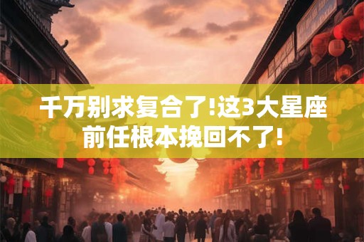 千万别求复合了!这3大星座前任根本挽回不了!