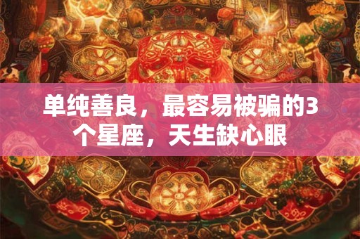单纯善良，最容易被骗的3个星座，天生缺心眼