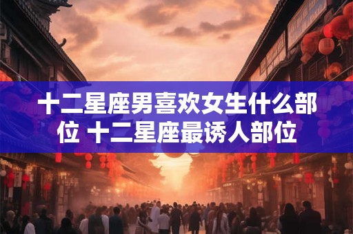 十二星座男喜欢女生什么部位 十二星座最诱人部位