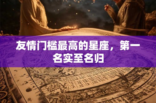 友情门槛最高的星座，第一名实至名归
