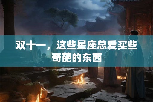 详细阅读:双十一,这些星座总爱买些奇葩的东西 双十一,这些星座总爱买些奇葩的东西