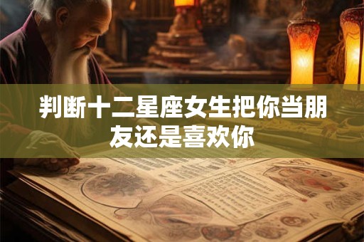 判断十二星座女生把你当朋友还是喜欢你