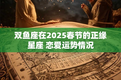 双鱼座在2025春节的正缘星座 恋爱运势情况