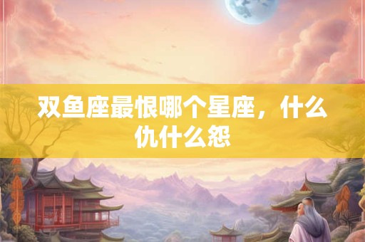 双鱼座最恨哪个星座，什么仇什么怨