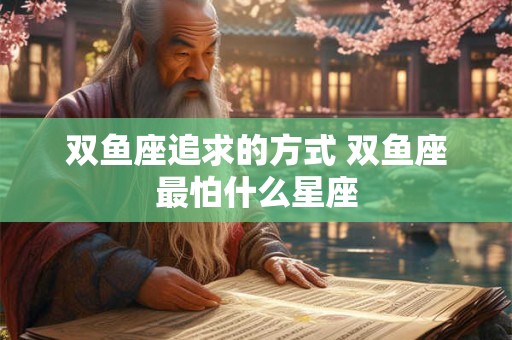 详细阅读:双鱼座追求的方式 双鱼座最怕什么星座 双鱼座追求的方式 双鱼座最怕什么星座