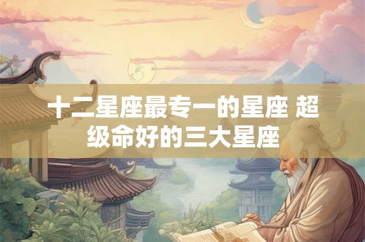 十二星座最专一的星座 超级命好的三大星座