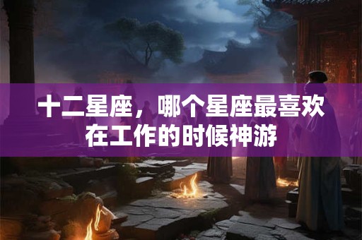 十二星座，哪个星座最喜欢在工作的时候神游