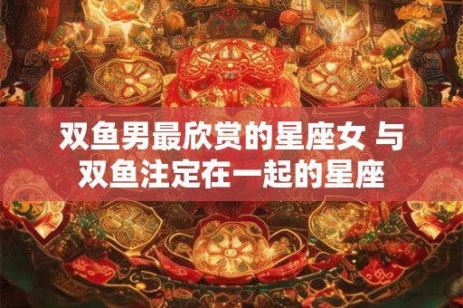 双鱼男最欣赏的星座女 与双鱼注定在一起的星座