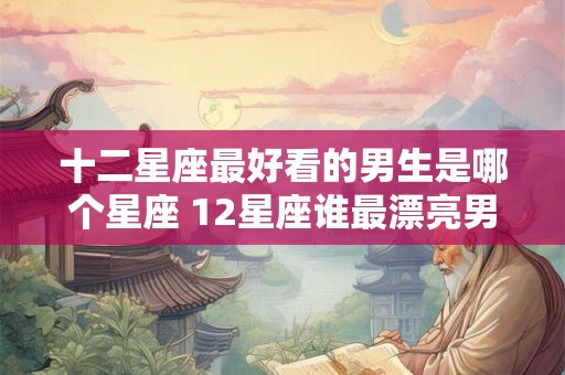十二星座最好看的男生是哪个星座 12星座谁最漂亮男生