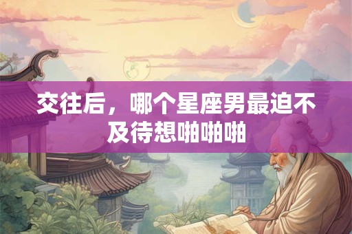 交往后，哪个星座男最迫不及待想啪啪啪