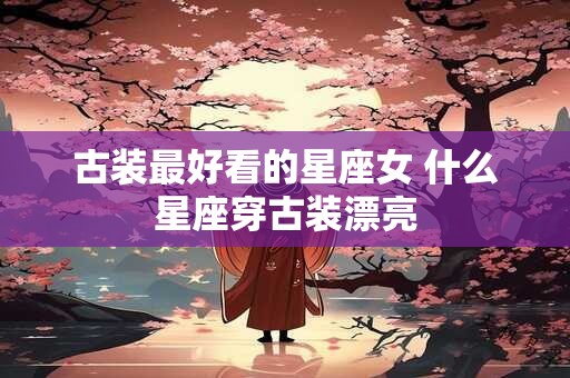古装最好看的星座女 什么星座穿古装漂亮