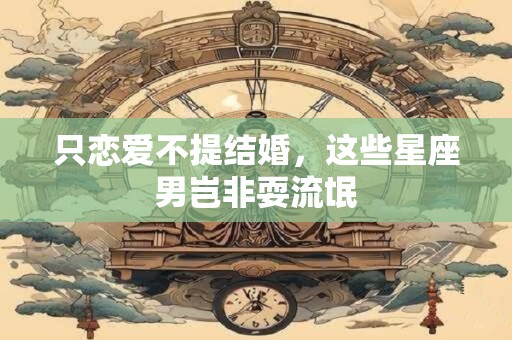 只恋爱不提结婚，这些星座男岂非耍流氓