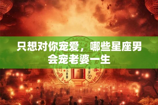 只想对你宠爱，哪些星座男会宠老婆一生