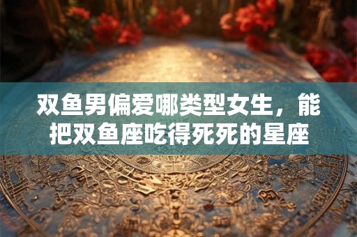 详细阅读:双鱼男偏爱哪类型女生,能把双鱼座吃得死死的星座 双鱼男偏爱哪类型女生,能把双鱼座吃得死死的星座