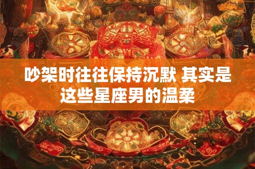 吵架时往往保持沉默 其实是这些星座男的温柔