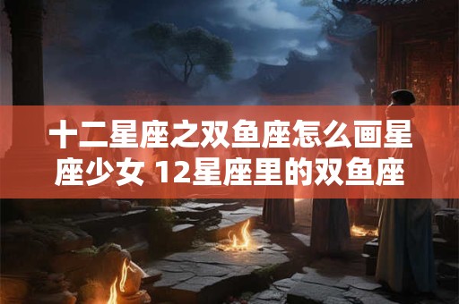 十二星座之双鱼座怎么画星座少女 12星座里的双鱼座怎么画