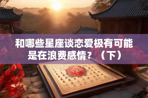 和哪些星座谈恋爱极有可能是在浪费感情？（下）