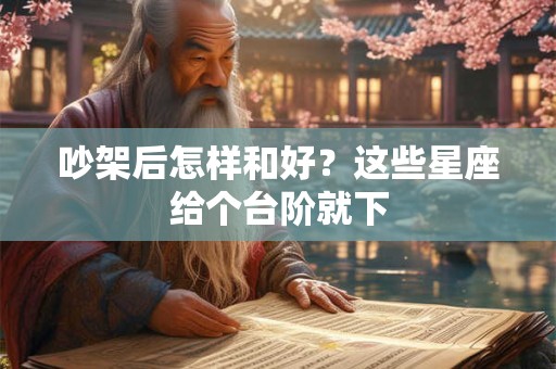 吵架后怎样和好？这些星座给个台阶就下