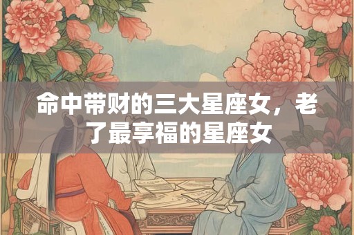 命中带财的三大星座女，老了最享福的星座女