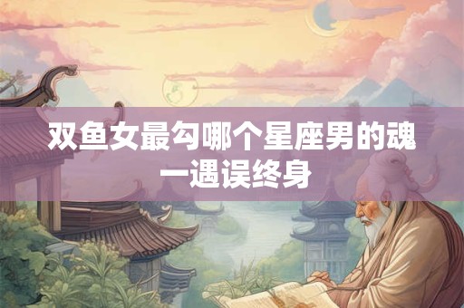双鱼女最勾哪个星座男的魂 一遇误终身