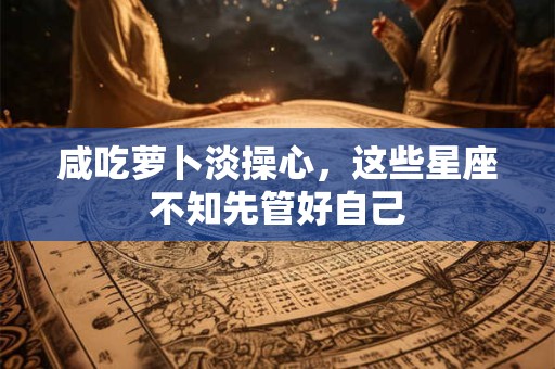 咸吃萝卜淡操心，这些星座不知先管好自己