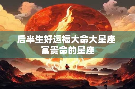 后半生好运福大命大星座 富贵命的星座 后半生好运福大命大星座 富贵命的星座