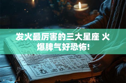 发火最厉害的三大星座 火爆脾气好恐怖!