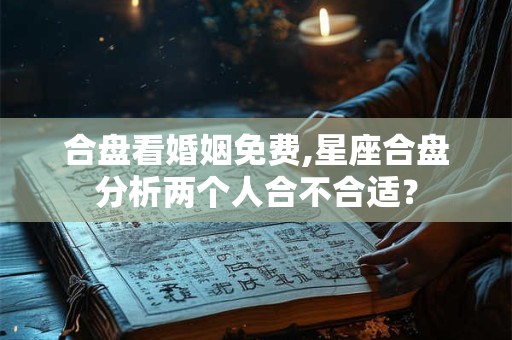 合盘看婚姻免费,星座合盘分析两个人合不合适？
