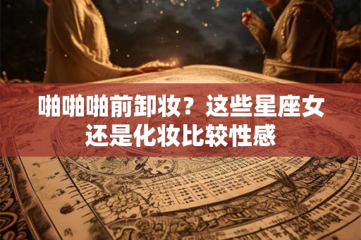 啪啪啪前卸妆？这些星座女还是化妆比较性感