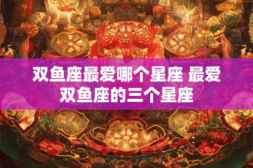 双鱼座最爱哪个星座 最爱双鱼座的三个星座