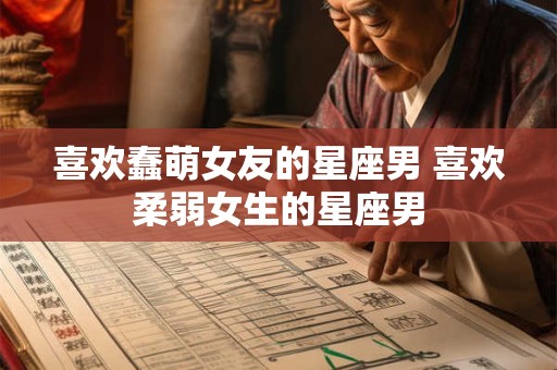 喜欢蠢萌女友的星座男 喜欢柔弱女生的星座男