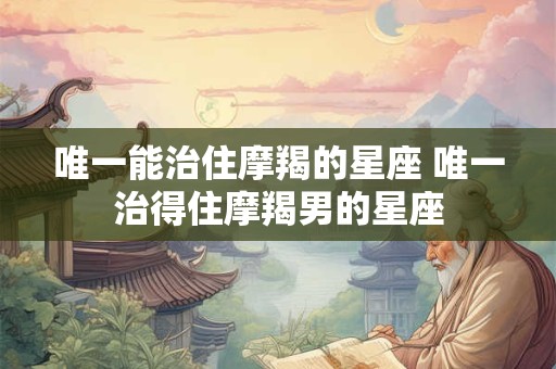 唯一能治住摩羯的星座 唯一治得住摩羯男的星座