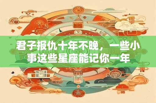 君子报仇十年不晚，一些小事这些星座能记你一年