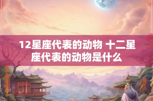 12星座代表的动物 十二星座代表的动物是什么