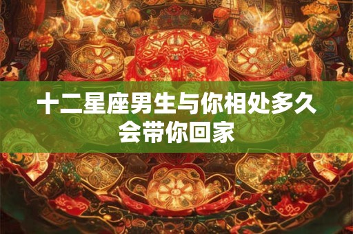 十二星座男生与你相处多久会带你回家