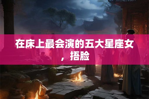 在床上最会演的五大星座女，捂脸