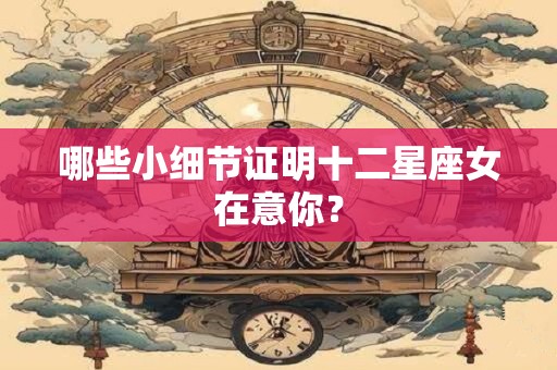 哪些小细节证明十二星座女在意你？
