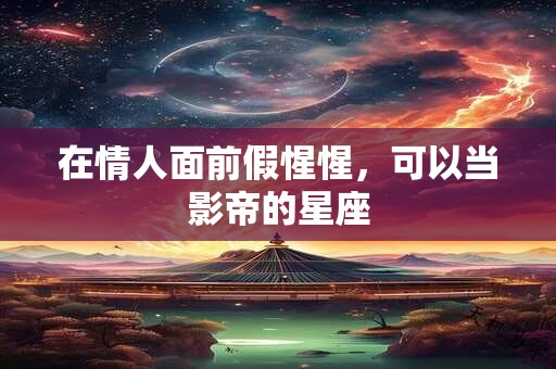 详细阅读:在情人面前假惺惺,可以当影帝的星座 在情人面前假惺惺,可以当影帝的星座