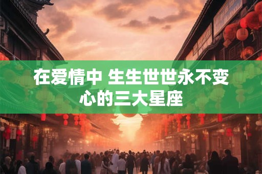 在爱情中 生生世世永不变心的三大星座