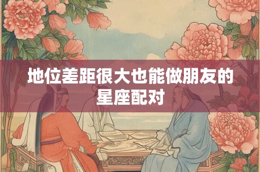 地位差距很大也能做朋友的星座配对