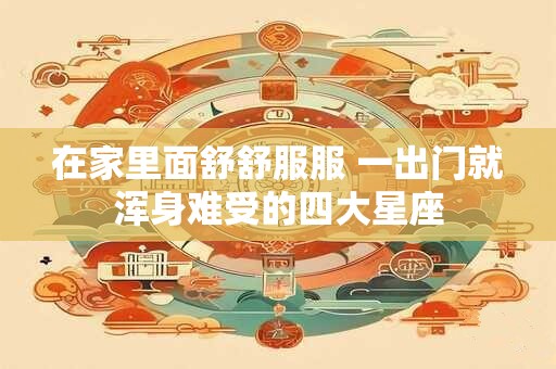 在家里面舒舒服服 一出门就浑身难受的四大星座