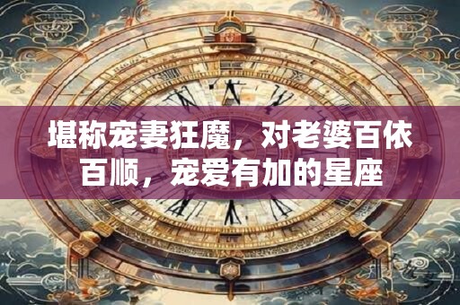 堪称宠妻狂魔，对老婆百依百顺，宠爱有加的星座