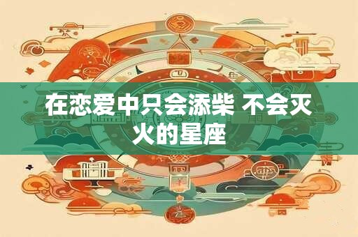 详细阅读:在恋爱中只会添柴 不会灭火的星座 在恋爱中只会添柴 不会灭火的星座