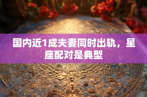 国内近1成夫妻同时出轨，星座配对是典型