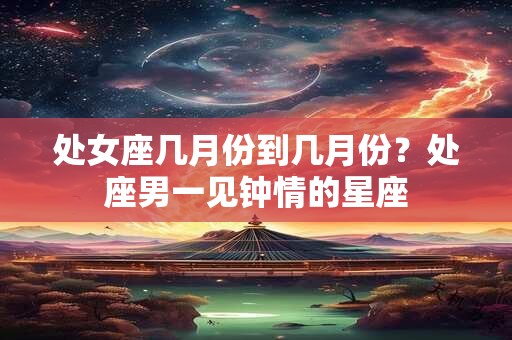 处女座几月份到几月份？处座男一见钟情的星座