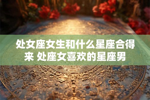 处女座女生和什么星座合得来 处座女喜欢的星座男