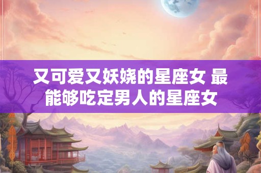 又可爱又妖娆的星座女 最能够吃定男人的星座女