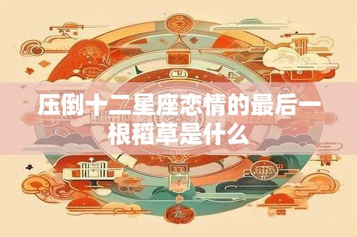 压倒十二星座恋情的最后一根稻草是什么
