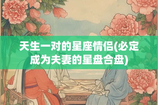 天生一对的星座情侣(必定成为夫妻的星盘合盘)