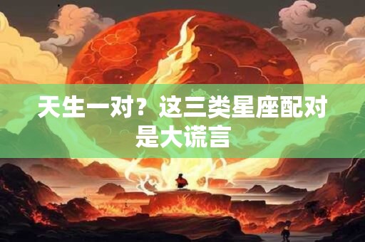 天生一对？这三类星座配对是大谎言